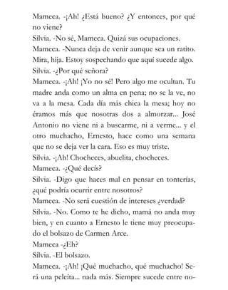Mameca. -¡Ah! ¿Está bueno? ¿Y entonces, por qué
no viene?
Silvia. -No sé, Mameca. Quizá sus ocupaciones.
Mameca. -Nunca deja de venir aunque sea un ratito.
Mira, hija. Estoy sospechando que aquí sucede algo.
Silvia. -¿Por qué señora?
Mameca. -¡Ah! ¡Yo no sé! Pero algo me ocultan. Tu
madre anda como un alma en pena; no se la ve, no
va a la mesa. Cada día más chica la mesa; hoy no
éramos más que nosotras dos a almorzar... José
Antonio no viene ni a buscarme, ni a verme... y el
otro muchacho, Ernesto, hace como una semana
que no se deja ver la cara. Eso es muy triste.
Silvia. -¡Ah! Chocheces, abuelita, chocheces.
Mameca. -¿Qué decís?
Silvia. -Digo que haces mal en pensar en tonterías,
¿qué podría ocurrir entre nosotros?
Mameca. -No será cuestión de intereses ¿verdad?
Silvia. -No. Como te he dicho, mamá no anda muy
bien, y en cuanto a Ernesto le tiene muy preocupa-
do el bolsazo de Carmen Arce.
Mameca -¿Eh?
Silvia. -El bolsazo.
Mameca. -¡Ah! ¡Qué muchacho, qué muchacho! Se-
rá una peleíta... nada más. Siempre sucede entre no-
 