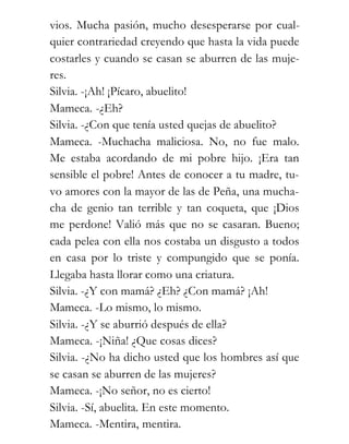 vios. Mucha pasión, mucho desesperarse por cual-
quier contrariedad creyendo que hasta la vida puede
costarles y cuando se casan se aburren de las muje-
res.
Silvia. -¡Ah! ¡Pícaro, abuelito!
Mameca. -¿Eh?
Silvia. -¿Con que tenía usted quejas de abuelito?
Mameca. -Muchacha maliciosa. No, no fue malo.
Me estaba acordando de mi pobre hijo. ¡Era tan
sensible el pobre! Antes de conocer a tu madre, tu-
vo amores con la mayor de las de Peña, una mucha-
cha de genio tan terrible y tan coqueta, que ¡Dios
me perdone! Valió más que no se casaran. Bueno;
cada pelea con ella nos costaba un disgusto a todos
en casa por lo triste y compungido que se ponía.
Llegaba hasta llorar como una criatura.
Silvia. -¿Y con mamá? ¿Eh? ¿Con mamá? ¡Ah!
Mameca. -Lo mismo, lo mismo.
Silvia. -¿Y se aburrió después de ella?
Mameca. -¡Niña! ¿Que cosas dices?
Silvia. -¿No ha dicho usted que los hombres así que
se casan se aburren de las mujeres?
Mameca. -¡No señor, no es cierto!
Silvia. -Sí, abuelita. En este momento.
Mameca. -Mentira, mentira.
 