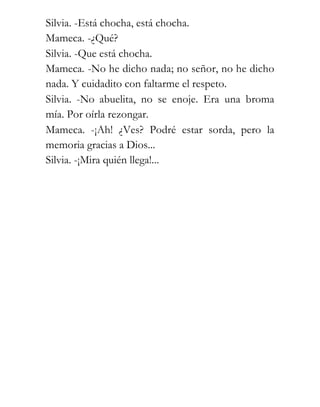 Silvia. -Está chocha, está chocha.
Mameca. -¿Qué?
Silvia. -Que está chocha.
Mameca. -No he dicho nada; no señor, no he dicho
nada. Y cuidadito con faltarme el respeto.
Silvia. -No abuelita, no se enoje. Era una broma
mía. Por oírla rezongar.
Mameca. -¡Ah! ¿Ves? Podré estar sorda, pero la
memoria gracias a Dios...
Silvia. -¡Mira quién llega!...
 