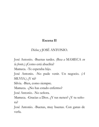 Escena II

           Dichos y JOSÉ ANTONIO.

José Antonio. -Buenas tardes. (Besa a MAMECA en
la frente.) ¿Como está abuelita?
Mameca. -Te esperaba hijo.
José Antonio. -No pude venir. Un negocio. (A
SILVIA.) ¿Y tú?
Silvia. -Bien, como siempre.
Mameca. -¿No has estado enfermo?
José Antonio. -No señora.
Mameca. -Gracias a Dios. ¿Y tus nenes? ¿Y tu seño-
ra?
José Antonio. -Buenas, muy buenas. Con ganas de
verla.
 
