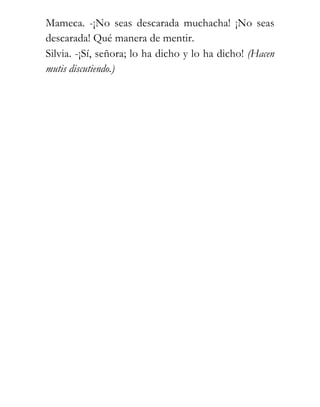 Mameca. -¡No seas descarada muchacha! ¡No seas
descarada! Qué manera de mentir.
Silvia. -¡Sí, señora; lo ha dicho y lo ha dicho! (Hacen
mutis discutiendo.)
 