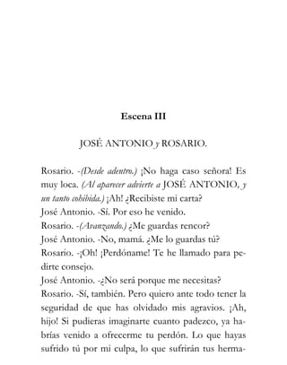 Escena III

          JOSÉ ANTONIO y ROSARIO.

Rosario. -(Desde adentro.) ¡No haga caso señora! Es
muy loca. (Al aparecer advierte a JOSÉ ANTONIO, y
un tanto cohibida.) ¡Ah! ¿Recibiste mi carta?
José Antonio. -Sí. Por eso he venido.
Rosario. -(Avanzando.) ¿Me guardas rencor?
José Antonio. -No, mamá. ¿Me lo guardas tú?
Rosario. -¡Oh! ¡Perdóname! Te he llamado para pe-
dirte consejo.
José Antonio. -¿No será porque me necesitas?
Rosario. -Sí, también. Pero quiero ante todo tener la
seguridad de que has olvidado mis agravios. ¡Ah,
hijo! Si pudieras imaginarte cuanto padezco, ya ha-
brías venido a ofrecerme tu perdón. Lo que hayas
sufrido tú por mi culpa, lo que sufrirán tus herma-
 
