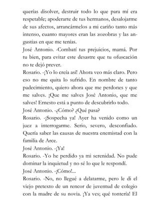 querías disolver, destruir todo lo que para mí era
respetable; apoderarte de tus hermanos, desalojarme
de sus afectos, arrancármelos a mi cariño tanto más
intenso, cuanto mayores eran las zozobras y las an-
gustias en que me tenías.
José Antonio. -Combatí tus prejuicios, mamá. Por
tu bien, para evitar este desastre que tu ofuscación
no te dejó prever.
Rosario. -¡Yo lo creía así! Ahora veo más claro. Pero
eso no me quita lo sufrido. En nombre de tanto
padecimiento, quiero ahora que me perdones y que
me salves. ¡Que me salves José Antonio, que me
salves! Ernesto está a punto de descubrirlo todo.
José Antonio. -¿Cómo? ¿Qué pasa?
Rosario. -¡Sospecha ya! Ayer ha venido como un
juez a interrogarme. Serio, severo, desconfiado.
Quería saber las causas de nuestra enemistad con la
familia de Arce.
José Antonio. -¡Ya!
Rosario. -Yo he perdido ya mi serenidad. No pude
dominar la inquietud y no sé lo que le respondí.
José Antonio. -¡Cómo!...
Rosario. -No, no llegué a delatarme, pero le di el
viejo pretexto de un rencor de juventud de colegio
con la madre de su novia. ¡Ya ves; qué tontería! El
 