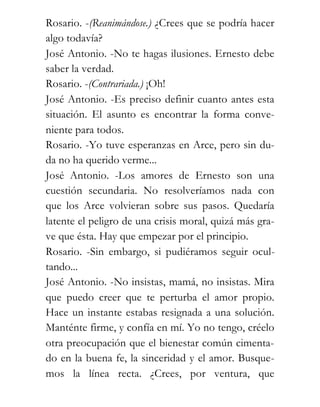 Rosario. -(Reanimándose.) ¿Crees que se podría hacer
algo todavía?
José Antonio. -No te hagas ilusiones. Ernesto debe
saber la verdad.
Rosario. -(Contrariada.) ¡Oh!
José Antonio. -Es preciso definir cuanto antes esta
situación. El asunto es encontrar la forma conve-
niente para todos.
Rosario. -Yo tuve esperanzas en Arce, pero sin du-
da no ha querido verme...
José Antonio. -Los amores de Ernesto son una
cuestión secundaria. No resolveríamos nada con
que los Arce volvieran sobre sus pasos. Quedaría
latente el peligro de una crisis moral, quizá más gra-
ve que ésta. Hay que empezar por el principio.
Rosario. -Sin embargo, si pudiéramos seguir ocul-
tando...
José Antonio. -No insistas, mamá, no insistas. Mira
que puedo creer que te perturba el amor propio.
Hace un instante estabas resignada a una solución.
Manténte firme, y confía en mí. Yo no tengo, créelo
otra preocupación que el bienestar común cimenta-
do en la buena fe, la sinceridad y el amor. Busque-
mos la línea recta. ¿Crees, por ventura, que
 