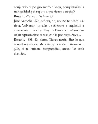 conjurado el peligro momentáneo, conquistarías la
tranquilidad y el reposo a que tienes derecho?
Rosario. -Tal vez. (Se levanta.)
José Antonio. -No, señora, no, no; no te tienes lás-
tima. Volverían los días de zozobra e inquietud a
atormentarte la vida. Hoy es Ernesto, mañana po-
drían reproducirse el caso con la pobrecita Silvia...
Rosario. -¡Oh! Es cierto. Tienes razón. Haz lo que
consideres mejor. Me entrego a ti definitivamente.
¡Oh, si te hubiera comprendido antes! Te creía
enemigo.
 