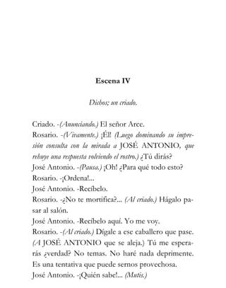 Escena IV

                   Dichos; un criado.

Criado. -(Anunciando.) El señor Arce.
Rosario. -(Vivamente.) ¡Él! (Luego dominando su impre-
sión consulta con la mirada a JOSÉ ANTONIO, que
rehuye una respuesta volviendo el rostro.) ¿Tú dirás?
José Antonio. -(Pausa.) ¡Oh! ¿Para qué todo esto?
Rosario. -¡Ordena!...
José Antonio. -Recíbelo.
Rosario. -¿No te mortifica?... (Al criado.) Hágalo pa-
sar al salón.
José Antonio. -Recíbelo aquí. Yo me voy.
Rosario. -(Al criado.) Dígale a ese caballero que pase.
(A JOSÉ ANTONIO que se aleja.) Tú me espera-
rás ¿verdad? No temas. No haré nada deprimente.
Es una tentativa que puede sernos provechosa.
José Antonio. -¡Quién sabe!... (Mutis.)
 