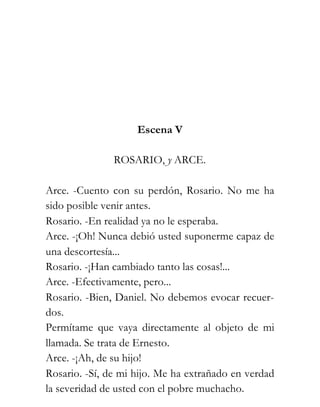 Escena V

               ROSARIO, y ARCE.

Arce. -Cuento con su perdón, Rosario. No me ha
sido posible venir antes.
Rosario. -En realidad ya no le esperaba.
Arce. -¡Oh! Nunca debió usted suponerme capaz de
una descortesía...
Rosario. -¡Han cambiado tanto las cosas!...
Arce. -Efectivamente, pero...
Rosario. -Bien, Daniel. No debemos evocar recuer-
dos.
Permítame que vaya directamente al objeto de mi
llamada. Se trata de Ernesto.
Arce. -¡Ah, de su hijo!
Rosario. -Sí, de mi hijo. Me ha extrañado en verdad
la severidad de usted con el pobre muchacho.
 