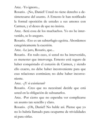 Arce. -Yo ignoro...
Rosario. -¡No, Daniel! Usted no tiene derecho a de-
sinteresarse del asunto. A Ernesto le han notificado
la formal oposición de ustedes a sus amores con
Carmen, y el deseo de que no insista.
Arce. -Será cosa de los muchachos. Yo no he inter-
venido, se lo aseguro.
Rosario. -Eso es un subterfugio egoísta. Abordemos
categóricamente la cuestión.
Arce. -Le juro, Rosario, que...
Rosario. -En todo caso, si usted no ha intervenido,
es menester que intervenga. Ernesto está seguro de
haber conquistado el corazón de Carmen, y siendo
ello exacto, no debe haber inconveniente para que
esas relaciones continúen; no debe haber inconve-
niente.
Arce. -¿Y si existieran?
Rosario. -Creo que no necesitaré decirle que está
usted en la obligación de subsanarlos.
Arce. -Por cierto que no esperaba ver complicarse
un asunto tan sencillo y claro.
Rosario. -¡Oh, Daniel! No hable así. Piense que yo
no lo habría llamado para ocuparme de trivialidades
ni para oírlas.
 