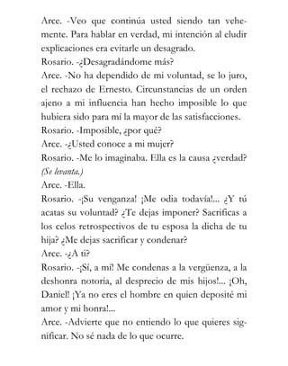 Arce. -Veo que continúa usted siendo tan vehe-
mente. Para hablar en verdad, mi intención al eludir
explicaciones era evitarle un desagrado.
Rosario. -¿Desagradándome más?
Arce. -No ha dependido de mi voluntad, se lo juro,
el rechazo de Ernesto. Circunstancias de un orden
ajeno a mi influencia han hecho imposible lo que
hubiera sido para mí la mayor de las satisfacciones.
Rosario. -Imposible, ¿por qué?
Arce. -¿Usted conoce a mi mujer?
Rosario. -Me lo imaginaba. Ella es la causa ¿verdad?
(Se levanta.)
Arce. -Ella.
Rosario. -¡Su venganza! ¡Me odia todavía!... ¿Y tú
acatas su voluntad? ¿Te dejas imponer? Sacrificas a
los celos retrospectivos de tu esposa la dicha de tu
hija? ¿Me dejas sacrificar y condenar?
Arce. -¿A ti?
Rosario. -¡Sí, a mí! Me condenas a la vergüenza, a la
deshonra notoria, al desprecio de mis hijos!... ¡Oh,
Daniel! ¡Ya no eres el hombre en quien deposité mi
amor y mi honra!...
Arce. -Advierte que no entiendo lo que quieres sig-
nificar. No sé nada de lo que ocurre.
 