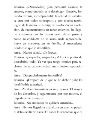 Rosario. -(Dominándose.) ¡Oh, perdona! Cuando te
enteres, comprenderás este desahogo. Ernesto, ha-
llando extraña, incomprensible la actitud de ustedes,
se cree por todos conceptos, y con mucha razón,
digno de la mano de tu hija; de cavilación en cavila-
ción, de razonamientos en razonamientos, ha llega-
do a suponer que las causas estén de su parte; y
como su conducta no le acusa nada reprochable,
busca en nosotros, en su familia, el antecedente
desdoroso que lo descalifica.
Arce. -¡Nunca sabía!... (Se levanta.)
Rosario. -¡Sospecha, sospecha ya! Está a punto de
descubrirlo todo. Ya ves que tengo motivo para re-
clamar de tu caballerosidad una solución reparado-
ra.
Arce. -¡Desgraciadamente imposible!
Rosario. -¿Después de lo que te he dicho? ¡Oh! Es
incalificable tu actitud.
Arce. -Medían circunstancias muy graves. El mayor
de los absurdos, y seguramente por eso mismo, el
impedimento es mayor.
Rosario. -No entiendo; no quisiera entender...
Arce. -Hemos llegado a una altura en que no puedo
ni debo ocultarte nada. Tú sabes lo rencorosa que es
 