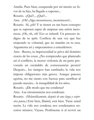 Amelia. Pues bien, exasperada por mi interés en fa-
vor de tu hijo, ha llegado a suponer...
Rosario. -¿Qué?... ¿Qué?...
Arce. -¡Oh! ¡Algo monstruoso, monstruoso!...
Rosario. -Sí, ¿eh? Y te tienen en tan buen concepto
que te suponen capaz de amparar una unión inces-
tuosa. ¡Oh, oh, oh! Eso es infantil. Un pretexto in-
digno de tu sprit. Confiesa de una vez que has
enajenado tu voluntad, que no mandas en tu casa.
Argumenta así y empezaremos a entendernos.
Arce. -Bueno, tu impetuosidad te priva del dominio
exacto de las cosas. ¿No comprendes que planteado
así el conflicto, la menor violencia de mi parte pro-
vocaría un escándalo de consecuencias peores?
Después... los tiempos han cambiado; la vida nos
impone obligaciones más graves. Aunque parezca
egoísta, no me siento con fuerzas para sacrificar al
pasado nuestro... la tranquilidad de los míos.
Rosario. -¿De modo que me condenas?
Arce. -Las circunstancias nos condenan.
Rosario. -(Melancólicamente, después de una larga y expre-
siva pausa.) Está bien, Daniel, está bien. Tiene usted
razón. La vida nos condena; nos condenamos no-
sotros mismos. Váyase. Perdóneme si al revivir un
 