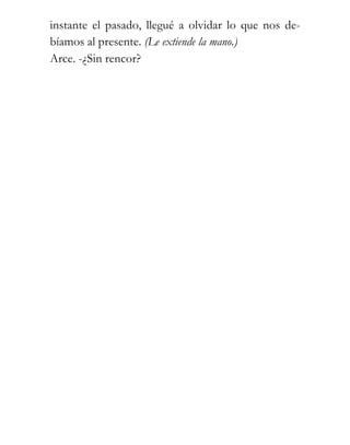 instante el pasado, llegué a olvidar lo que nos de-
bíamos al presente. (Le extiende la mano.)
Arce. -¿Sin rencor?
 