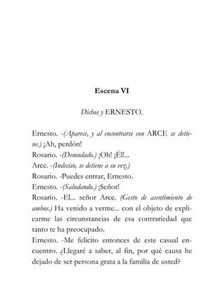 Escena VI

                Dichos y ERNESTO.

Ernesto. -(Aparece, y al encontrarse con ARCE se detie-
ne.) ¡Ah, perdón!
Rosario. -(Demudado.) ¡Oh! ¡Él!...
Arce. -(Indeciso, se detiene a su vez.)
Rosario. -Puedes entrar, Ernesto.
Ernesto. -(Saludando.) ¡Señor!
Rosario. -El... señor Arce. (Gesto de asentimiento de
ambos.) Ha venido a verme... con el objeto de expli-
carme las circunstancias de esa contrariedad que
tanto te ha preocupado.
Ernesto. -Me felicito entonces de este casual en-
cuentro. ¿Llegaré a saber, al fin, por qué causa he
dejado de ser persona grata a la familia de usted?
 
