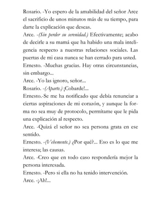 Rosario. -Yo espero de la amabilidad del señor Arce
el sacrificio de unos minutos más de su tiempo, para
darte la explicación que deseas.
Arce. -(Sin perder su serenidad.) Efectivamente; acabo
de decirle a su mamá que ha habido una mala inteli-
gencia respecto a nuestras relaciones sociales. Las
puertas de mi casa nunca se han cerrado para usted.
Ernesto. -Muchas gracias. Hay otras circunstancias,
sin embargo...
Arce. -Yo las ignoro, señor...
Rosario. -(Aparte.) ¡Cobarde!...
Ernesto.-Se me ha notificado que debía renunciar a
ciertas aspiraciones de mi corazón, y aunque la for-
ma no sea muy de protocolo, permítame que le pida
una explicación al respecto.
Arce. -Quizá el señor no sea persona grata en ese
sentido.
Ernesto. -(Vehemente.) ¿Por qué?... Eso es lo que me
interesa; las causas.
Arce. -Creo que en todo caso respondería mejor la
persona interesada.
Ernesto. -Pero si ella no ha tenido intervención.
Arce. -¡Ah!...
 