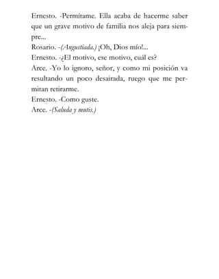 Ernesto. -Permítame. Ella acaba de hacerme saber
que un grave motivo de familia nos aleja para siem-
pre...
Rosario. -(Angustiada.) ¡Oh, Dios mío!...
Ernesto. -¿El motivo, ese motivo, cuál es?
Arce. -Yo lo ignoro, señor, y como mi posición va
resultando un poco desairada, ruego que me per-
mitan retirarme.
Ernesto. -Como guste.
Arce. -(Saluda y mutis.)
 
