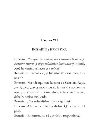 Escena VII

              ROSARIO y ERNESTO.

Ernesto. -(Lo sigue con mirada, como hilvanando un razo-
namiento mental, y luego volviéndose bruscamente). Mamá,
¿qué ha venido a hacer ese señor?
Rosario. -(Rehaciéndose.) ¿Qué modales son esos, Er-
nesto?
Ernesto. -Mamá: aquí está la carta de Carmen. Aquí,
¿ves?; dice: graves moti -vos de fa -mi -lia nos se -pa
-ran! ¿Cuáles son? El señor Arce, si ha venido a eso,
debe haberlos explicado.
Rosario. -¿No te ha dicho que los ignora?
Ernesto. -No; no me lo ha dicho. Quiso salir del
paso.
Rosario. -Entonces, no sé qué debo responderte.
 