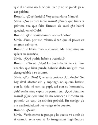que el aparato no funciona bien y no se puede pes-
car palabra.
Rosario. -¡Qué fastidio! Voy a mandar a Manuel.
Silvia. -¡No es para tanto mamá! ¡Parece que fuera la
primera vez que falta Ernesto de casa! ¿Se habrá
quedado en el Club?
Rosario. -¡De bonito humor anda el pobre!
Silvia. -Pues por eso mismo dicen que el poker es
un gran calmante.
Rosario. -Habría mandado aviso. Me tiene muy in-
quieta su ausencia.
Silvia. -¿Qué podría haberle ocurrido?
Rosario. -No sé: ¡Algo! Es tan vehemente ese mu-
chacho que bien puede haberle dado un giro más
desagradable a su asunto.
Silvia. -¡Por Dios! Que sería curioso. ¡Un duelo! No
hay rival afortunado y supongo no querrá batirse
con la niña; ni con su papá, así con su hermanito.
¡Ah! Serías muy capaz de pensar en... ¡Qué desatino
mamá! ¡Qué desatino! Es no conocer a Ernesto su-
ponerlo un caso de crónica policial. En castigo de
esa cavilosidad, así que venga se lo cuento.
Rosario. -¡Niña!
Silvia. -Verás como te pongo y lo que se va a reír de
ti cuando sepa que te lo imaginabas ingiriéndose
 