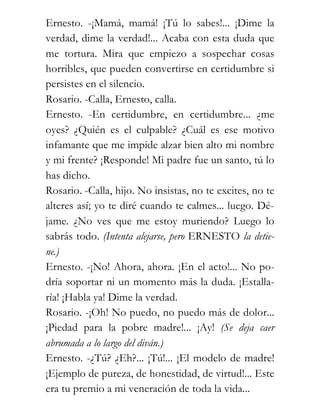 Ernesto. -¡Mamá, mamá! ¡Tú lo sabes!... ¡Dime la
verdad, dime la verdad!... Acaba con esta duda que
me tortura. Mira que empiezo a sospechar cosas
horribles, que pueden convertirse en certidumbre si
persistes en el silencio.
Rosario. -Calla, Ernesto, calla.
Ernesto. -En certidumbre, en certidumbre... ¿me
oyes? ¿Quién es el culpable? ¿Cuál es ese motivo
infamante que me impide alzar bien alto mi nombre
y mi frente? ¡Responde! Mi padre fue un santo, tú lo
has dicho.
Rosario. -Calla, hijo. No insistas, no te excites, no te
alteres así; yo te diré cuando te calmes... luego. Dé-
jame. ¿No ves que me estoy muriendo? Luego lo
sabrás todo. (Intenta alejarse, pero ERNESTO la detie-
ne.)
Ernesto. -¡No! Ahora, ahora. ¡En el acto!... No po-
dría soportar ni un momento más la duda. ¡Estalla-
ría! ¡Habla ya! Dime la verdad.
Rosario. -¡Oh! No puedo, no puedo más de dolor...
¡Piedad para la pobre madre!... ¡Ay! (Se deja caer
abrumada a lo largo del diván.)
Ernesto. -¿Tú? ¿Eh?... ¡Tú!... ¡El modelo de madre!
¡Ejemplo de pureza, de honestidad, de virtud!... Este
era tu premio a mi veneración de toda la vida...
 