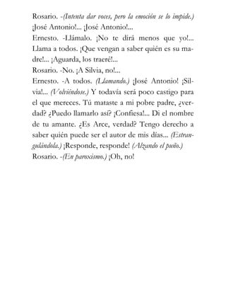 Rosario. -(Intenta dar voces, pero la emoción se lo impide.)
¡José Antonio!... ¡José Antonio!...
Ernesto. -Llámalo. ¡No te dirá menos que yo!...
Llama a todos. ¡Que vengan a saber quién es su ma-
dre!... ¡Aguarda, los traeré!...
Rosario. -No. ¡A Silvia, no!...
Ernesto. -A todos. (Llamando.) ¡José Antonio! ¡Sil-
via!... (Volviéndose.) Y todavía será poco castigo para
el que mereces. Tú mataste a mi pobre padre, ¿ver-
dad? ¿Puedo llamarlo así? ¡Confiesa!... Di el nombre
de tu amante. ¿Es Arce, verdad? Tengo derecho a
saber quién puede ser el autor de mis días... (Estran-
gulándola.) ¡Responde, responde! (Alzando el puño.)
Rosario. -(En paroxismo.) ¡Oh, no!
 