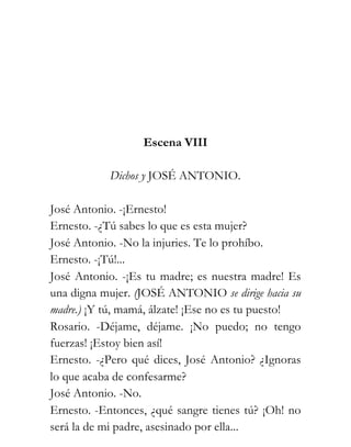 Escena VIII

           Dichos y JOSÉ ANTONIO.

José Antonio. -¡Ernesto!
Ernesto. -¿Tú sabes lo que es esta mujer?
José Antonio. -No la injuries. Te lo prohíbo.
Ernesto. -¡Tú!...
José Antonio. -¡Es tu madre; es nuestra madre! Es
una digna mujer. (JOSÉ ANTONIO se dirige hacia su
madre.) ¡Y tú, mamá, álzate! ¡Ese no es tu puesto!
Rosario. -Déjame, déjame. ¡No puedo; no tengo
fuerzas! ¡Estoy bien así!
Ernesto. -¿Pero qué dices, José Antonio? ¿Ignoras
lo que acaba de confesarme?
José Antonio. -No.
Ernesto. -Entonces, ¿qué sangre tienes tú? ¡Oh! no
será la de mi padre, asesinado por ella...
 