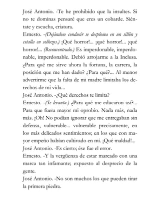 José Antonio. -Te he prohibido que la insultes. Si
no te dominas pensaré que eres un cobarde. Sién-
tate y escucha, criatura.
Ernesto. -(Dejándose conducir se desploma en un sillón y
estalla en sollozos.) ¡Qué horror!... ¡qué horror!... ¡qué
horror!... (Reconcentrado.) Es imperdonable, imperdo-
nable, imperdonable. Debió arrojarme a la Inclusa.
¿Para qué me sirve ahora la fortuna, la carrera, la
posición que me han dado? ¿Para qué?... Al menos
advertirme que la falta de mi madre limitaba los de-
rechos de mi vida...
José Antonio. -¿Qué derechos te limita?
Ernesto. -(Se levanta.) ¿Para qué me educaron así?...
Para que fuera mayor mi oprobio. Nada más, nada
más. ¡Oh! No podían ignorar que me entregaban sin
defensa, vulnerable... vulnerable precisamente, en
los más delicados sentimientos; en los que con ma-
yor empeño habían cultivado en mí. ¡Qué maldad!...
José Antonio. -Es cierto; ése fue el error.
Ernesto. -Y la vergüenza de estar marcado con una
marca tan infamante; expuesto al desprecio de la
gente.
José Antonio. -No son muchos los que pueden tirar
la primera piedra.
 