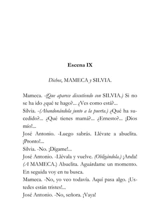 Escena IX

            Dichos, MAMECA y SILVIA.

Mameca. -(Que aparece discutiendo con SILVIA.) Si no
se ha ido ¿qué te hago?... ¿Ves como está?...
Silvia. -(Abandonándola junto a la puerta.) ¿Qué ha su-
cedido?... ¿Qué tienes mamá?... ¿Ernesto?... ¡Dios
mío!...
José Antonio. -Luego sabrás. Llévate a abuelita.
¡Pronto!...
Silvia. -No. ¡Dígame!...
José Antonio. -Llévala y vuelve. (Obligándola.) ¡Anda!
(A MAMECA.) Abuelita. Aguárdame un momento.
En seguida voy en tu busca.
Mameca. -No, yo veo todavía. Aquí pasa algo. ¡Us-
tedes están tristes!...
José Antonio. -No, señora. ¡Vaya!
 