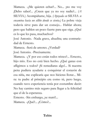 Mameca. -¿Me quieren echar?... No... ¡no me voy
¡Debo saber!... ¿Creen que ya no soy nadie?... (A
SILVIA.) Acompáñame, hija. (Apoyada en SILVIA se
encamina hacia un sillón donde se sienta.) La pobre vieja
todavía sirve para dar un consejo... Hablar ahora;
pero que hablen un poco fuerte para que oiga. ¿Qué
es lo que les pasa, muchachos?
José Antonio. -Nada grave, abuelita; una contrarie-
dad de Ernesto.
Mameca. -Será de amores. ¿Verdad?
José Antonio. -Precisamente.
Mameca. -¿Y por eso están todos tristes?... Ernesto,
hijo mío. Eso no está bien hecho. ¿Qué ganas con
afligirnos a todos? ¡Si remediaras algo!... Si nuestra
pena pudiera ayudarte a conquistar el corazón de
esa niña, me explicaría que nos hicieras llorar... Mi-
ra: tu padre al principio era como tú, pero luego,
cuando tuvo experiencia tenía por costumbre decir:
No hay camino más seguro para llegar a la felicidad
que el de la esperanza.
Ernesto. -Sin embargo, ¡se mató!...
Mameca. -¿Qué?... ¿Cómo?...



                        Telón
 