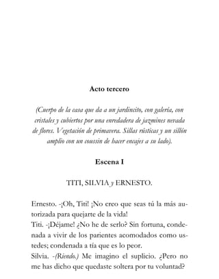 Acto tercero

  (Cuerpo de la casa que da a un jardincito, con galería, con
 cristales y cubiertos por una enredadera de jazmines nevada
de flores. Vegetación de primavera. Sillas rústicas y un sillón
       amplio con un coussin de hacer encajes a su lado).

                         Escena I

             TITI, SILVIA y ERNESTO.

Ernesto. -¡Oh, Titi! ¡No creo que seas tú la más au-
torizada para quejarte de la vida!
Titi. -¡Déjame! ¿No he de serlo? Sin fortuna, conde-
nada a vivir de los parientes acomodados como us-
tedes; condenada a tía que es lo peor.
Silvia. -(Riendo.) Me imagino el suplicio. ¿Pero no
me has dicho que quedaste soltera por tu voluntad?
 