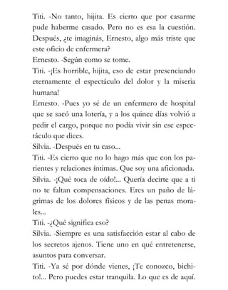 Titi. -No tanto, hijita. Es cierto que por casarme
pude haberme casado. Pero no es esa la cuestión.
Después, ¿te imaginás, Ernesto, algo más triste que
este oficio de enfermera?
Ernesto. -Según como se tome.
Titi. -¡Es horrible, hijita, eso de estar presenciando
eternamente el espectáculo del dolor y la miseria
humana!
Ernesto. -Pues yo sé de un enfermero de hospital
que se sacó una lotería, y a los quince días volvió a
pedir el cargo, porque no podía vivir sin ese espec-
táculo que dices.
Silvia. -Después en tu caso...
Titi. -Es cierto que no lo hago más que con los pa-
rientes y relaciones íntimas. Que soy una aficionada.
Silvia. -¡Qué toca de oído!... Quería decirte que a ti
no te faltan compensaciones. Eres un paño de lá-
grimas de los dolores físicos y de las penas mora-
les...
Titi. -¿Qué significa eso?
Silvia. -Siempre es una satisfacción estar al cabo de
los secretos ajenos. Tiene uno en qué entretenerse,
asuntos para conversar.
Titi. -Ya sé por dónde vienes, ¡Te conozco, bichi-
to!... Pero puedes estar tranquila. Lo que es de aquí.
 