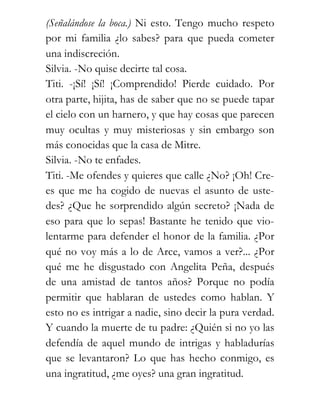 (Señalándose la boca.) Ni esto. Tengo mucho respeto
por mi familia ¿lo sabes? para que pueda cometer
una indiscreción.
Silvia. -No quise decirte tal cosa.
Titi. -¡Sí! ¡Sí! ¡Comprendido! Pierde cuidado. Por
otra parte, hijita, has de saber que no se puede tapar
el cielo con un harnero, y que hay cosas que parecen
muy ocultas y muy misteriosas y sin embargo son
más conocidas que la casa de Mitre.
Silvia. -No te enfades.
Titi. -Me ofendes y quieres que calle ¿No? ¡Oh! Cre-
es que me ha cogido de nuevas el asunto de uste-
des? ¿Que he sorprendido algún secreto? ¡Nada de
eso para que lo sepas! Bastante he tenido que vio-
lentarme para defender el honor de la familia. ¿Por
qué no voy más a lo de Arce, vamos a ver?... ¿Por
qué me he disgustado con Angelita Peña, después
de una amistad de tantos años? Porque no podía
permitir que hablaran de ustedes como hablan. Y
esto no es intrigar a nadie, sino decir la pura verdad.
Y cuando la muerte de tu padre: ¿Quién si no yo las
defendía de aquel mundo de intrigas y habladurías
que se levantaron? Lo que has hecho conmigo, es
una ingratitud, ¿me oyes? una gran ingratitud.
 