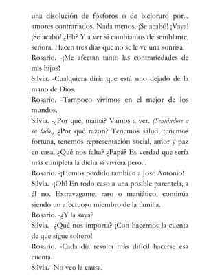 una disolución de fósforos o de bicloruro por...
amores contrariados. Nada menos. ¡Se acabó! ¡Vaya!
¡Se acabó! ¿Eh? Y a ver si cambiamos de semblante,
señora. Hacen tres días que no se le ve una sonrisa.
Rosario. -¡Me afectan tanto las contrariedades de
mis hijos!
Silvia. -Cualquiera diría que está uno dejado de la
mano de Dios.
Rosario. -Tampoco vivimos en el mejor de los
mundos.
Silvia. -¿Por qué, mamá? Vamos a ver. (Sentándose a
su lado.) ¿Por qué razón? Tenemos salud, tenemos
fortuna, tenemos representación social, amor y paz
en casa. ¿Qué nos falta? ¿Papá? Es verdad que sería
más completa la dicha si viviera pero...
Rosario. -¡Hemos perdido también a José Antonio!
Silvia. -¡Oh! En todo caso a una posible parentela, a
él no. Extravagante, raro o maniático, continúa
siendo un afectuoso miembro de la familia.
Rosario. -¿Y la suya?
Silvia. -¿Qué nos importa? ¡Con hacernos la cuenta
de que sigue soltero!
Rosario. -Cada día resulta más difícil hacerse esa
cuenta.
Silvia. -No veo la causa.
 