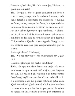 Ernesto. -¡Está bien, Titi. No te enojes, Silvia no ha
querido ofenderte!
Titi. -Porque a uno le gusta conversar un poco y
entretenerse, porque sea de carácter francote, nadie
tiene derecho a suponerla una chismosa. Y aunque
lo fuera, sabes, aunque lo fuera, la culpa sería en
todo caso de quienes me enteran de secretos, y co-
sas que deben ignorarse, que también... y última-
mente, si están fastidiados de mí, no necesitan andar
con tanto rodeo para hacérmelo saber, con decirme:
¡Titi, marchate! Queda todo arreglado. Tengo toda-
vía bastante recursos para campaneármelas por mi
cuenta.
Silvia. -¡Ya basta! (Fastidiada.)
Titi. -No me provoques. (Se va resongando por la gale-
ría.)
Ernesto. -¿Por qué has hecho eso, Silvia?
Silvia. -Es que me tiene harta esa bruja. No ve el
momento en que mamá esté mejor, para largarse
por ahí, de relación en relación a compadecernos
(remedando.) ¡Ay! Han visto la enfermedad de Rosario
y la desventura de mis pobres sobrinos. ¡Qué cosa!
¡Qué barbaridad! ¡Qué drama! Y a los que lo saben
por eso mismo, y a los demás porque no lo saben,
no queda en una semana persona por enterarse de
 