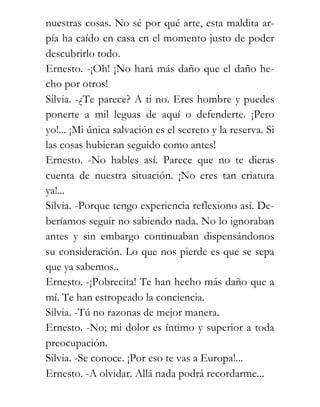 nuestras cosas. No sé por qué arte, esta maldita ar-
pía ha caído en casa en el momento justo de poder
descubrirlo todo.
Ernesto. -¡Oh! ¡No hará más daño que el daño he-
cho por otros!
Silvia. -¿Te parece? A ti no. Eres hombre y puedes
ponerte a mil leguas de aquí o defenderte. ¡Pero
yo!... ¡Mi única salvación es el secreto y la reserva. Si
las cosas hubieran seguido como antes!
Ernesto. -No hables así. Parece que no te dieras
cuenta de nuestra situación. ¡No eres tan criatura
ya!...
Silvia. -Porque tengo experiencia reflexiono así. De-
beríamos seguir no sabiendo nada. No lo ignoraban
antes y sin embargo continuaban dispensándonos
su consideración. Lo que nos pierde es que se sepa
que ya sabemos..
Ernesto. -¡Pobrecita! Te han hecho más daño que a
mí. Te han estropeado la conciencia.
Silvia. -Tú no razonas de mejor manera.
Ernesto. -No; mi dolor es íntimo y superior a toda
preocupación.
Silvia. -Se conoce. ¡Por eso te vas a Europa!...
Ernesto. -A olvidar. Allá nada podrá recordarme...
 