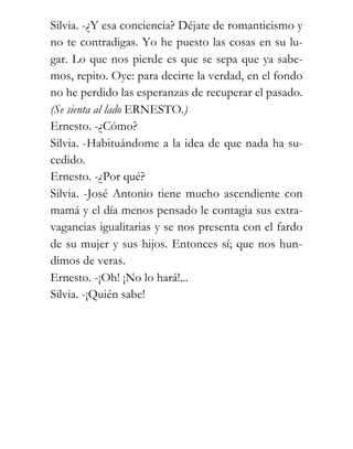 Silvia. -¿Y esa conciencia? Déjate de romanticismo y
no te contradigas. Yo he puesto las cosas en su lu-
gar. Lo que nos pierde es que se sepa que ya sabe-
mos, repito. Oye: para decirte la verdad, en el fondo
no he perdido las esperanzas de recuperar el pasado.
(Se sienta al lado ERNESTO.)
Ernesto. -¿Cómo?
Silvia. -Habituándome a la idea de que nada ha su-
cedido.
Ernesto. -¿Por qué?
Silvia. -José Antonio tiene mucho ascendiente con
mamá y el día menos pensado le contagia sus extra-
vagancias igualitarias y se nos presenta con el fardo
de su mujer y sus hijos. Entonces sí; que nos hun-
dimos de veras.
Ernesto. -¡Oh! ¡No lo hará!...
Silvia. -¡Quién sabe!
 