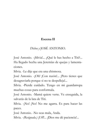 Escena II

             Dichos y JOSÉ ANTONIO.

José Antonio. -¡Silvia!... ¿Qué le has hecho a Titi?...
Ha llegado hecha una Jeremías de quejas y lamenta-
ciones.
Silvia. -Le dije que era una chismosa.
José Antonio. -¡Oh! ¡Con razón!... ¡Pero tienes que
desagraviarla porque si no te despelleja!...
Silvia. -Pierde cuidado. Tengo en mi guardarropa
muchas cosas para conformala.
José Antonio. -Mamá quiere verte. Ve enseguida, la
salvarás de la lata de Titi.
Silvia. -¡No! ¡No! No me agarra. Es para hacer las
paces.
José Antonio. -No seas mala, Anda.
Silvia. -(Resignada.) ¡Uff!... ¡Dios me dé paciencia!...
 
