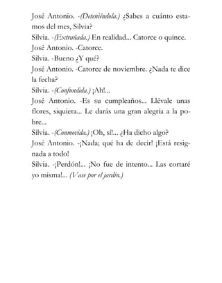 José Antonio. -(Deteniéndola.) ¿Sabes a cuánto esta-
mos del mes, Silvia?
Silvia. -(Extrañada.) En realidad... Catorce o quince.
José Antonio. -Catorce.
Silvia. -Bueno ¿Y qué?
José Antonio. -Catorce de noviembre. ¿Nada te dice
la fecha?
Silvia. -(Confundida.) ¡Ah!...
José Antonio. -Es su cumpleaños... Llévale unas
flores, siquiera... Le darás una gran alegría a la po-
bre...
Silvia. -(Conmovida.) ¡Oh, sí!... ¿Ha dicho algo?
José Antonio. -¡Nada; qué ha de decir! ¡Está resig-
nada a todo!
Silvia. -¡Perdón!... ¡No fue de intento... Las cortaré
yo misma!... (Vase por el jardín.)
 