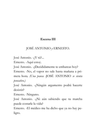 Escena III

         JOSÉ ANTONIO y ERNESTO.

José Antonio. -¿Y tú?...
Ernesto. -Aquí estoy.
José Antonio. -¿Decididamente te embarcas hoy?
Ernesto. -No, el vapor no sale hasta mañana a pri-
mera hora. (Una pausa -JOSÉ ANTONIO se sienta
pensativo.)
José Antonio. -¿Ningún argumento podrá hacerte
desistir?
Ernesto. -Ninguno.
José Antonio. -¿Ni aún sabiendo que tu marcha
puede costarle la vida?
Ernesto. -El médico me ha dicho que ya no hay pe-
ligro.
 