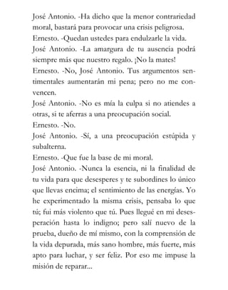 José Antonio. -Ha dicho que la menor contrariedad
moral, bastará para provocar una crisis peligrosa.
Ernesto. -Quedan ustedes para endulzarle la vida.
José Antonio. -La amargura de tu ausencia podrá
siempre más que nuestro regalo. ¡No la mates!
Ernesto. -No, José Antonio. Tus argumentos sen-
timentales aumentarán mi pena; pero no me con-
vencen.
José Antonio. -No es mía la culpa si no atiendes a
otras, si te aferras a una preocupación social.
Ernesto. -No.
José Antonio. -Sí, a una preocupación estúpida y
subalterna.
Ernesto. -Que fue la base de mi moral.
José Antonio. -Nunca la esencia, ni la finalidad de
tu vida para que desesperes y te subordines lo único
que llevas encima; el sentimiento de las energías. Yo
he experimentado la misma crisis, pensaba lo que
tú; fui más violento que tú. Pues llegué en mi deses-
peración hasta lo indigno; pero salí nuevo de la
prueba, dueño de mí mismo, con la comprensión de
la vida depurada, más sano hombre, más fuerte, más
apto para luchar, y ser feliz. Por eso me impuse la
misión de reparar...
 