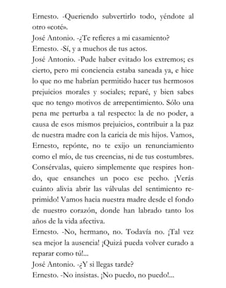 Ernesto. -Queriendo subvertirlo todo, yéndote al
otro «coté».
José Antonio. -¿Te refieres a mi casamiento?
Ernesto. -Sí, y a muchos de tus actos.
José Antonio. -Pude haber evitado los extremos; es
cierto, pero mi conciencia estaba saneada ya, e hice
lo que no me habrían permitido hacer tus hermosos
prejuicios morales y sociales; reparé, y bien sabes
que no tengo motivos de arrepentimiento. Sólo una
pena me perturba a tal respecto: la de no poder, a
causa de esos mismos prejuicios, contribuir a la paz
de nuestra madre con la caricia de mis hijos. Vamos,
Ernesto, repónte, no te exijo un renunciamiento
como el mío, de tus creencias, ni de tus costumbres.
Consérvalas, quiero simplemente que respires hon-
do, que ensanches un poco ese pecho. ¡Verás
cuánto alivia abrir las válvulas del sentimiento re-
primido! Vamos hacia nuestra madre desde el fondo
de nuestro corazón, donde han labrado tanto los
años de la vida afectiva.
Ernesto. -No, hermano, no. Todavía no. ¡Tal vez
sea mejor la ausencia! ¡Quizá pueda volver curado a
reparar como tú!...
José Antonio. -¿Y si llegas tarde?
Ernesto. -No insistas. ¡No puedo, no puedo!...
 