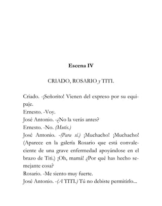 Escena IV

           CRIADO, ROSARIO y TITI.

Criado. -¡Señorito! Vienen del expreso por su equi-
paje.
Ernesto. -Voy.
José Antonio. -¿No la verás antes?
Ernesto. -No. (Mutis.)
José Antonio. -(Para sí.) ¡Muchacho! ¡Muchacho!
(Aparece en la galería Rosario que está convale-
ciente de una grave enfermedad apoyándose en el
brazo de Titi.) ¡Oh, mamá! ¿Por qué has hecho se-
mejante cosa?
Rosario. -Me siento muy fuerte.
José Antonio. -(A TITI.) Tú no debiste permitirlo...
 