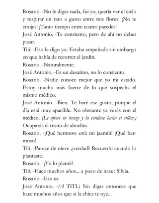 Rosario. -No le digas nada, fui yo, quería ver el cielo
y respirar un rato a gusto entre mis flores. ¡No te
enojes! ¡Tanto tiempo entre cuatro paredes!
José Antonio. -Te consiento, pero de ahí no debes
pasar.
Titi. -Eso le digo yo. Estaba empeñada sin embargo
en que había de recorrer el jardín.
Rosario. -Naturalmente.
José Antonio. -Es un desatino, no lo consiento.
Rosario. -Nadie conoce mejor que yo mi estado.
Estoy mucho más fuerte de lo que sospecha el
mismo médico.
José Antonio. -Bien. Te haré ese gusto, porque el
día está muy apacible. No obstante ya verás con el
médico. (Le ofrece su brazo y la conduce hacia el sillón.)
Ocuparás el trono de abuelita.
Rosario. -¡Qué hermoso está mi jazmín! ¡Qué her-
moso!
Titi. -Parece de nieve ¿verdad? Recuerdo cuando lo
plantaste.
Rosario. -¡Yo lo planté!
Titi. -Hace muchos años... a poco de nacer Silvia.
Rosario. -Eso es.
José Antonio. -(A TITI.) No digas entonces que
hace muchos años que si la chica te oye...
 