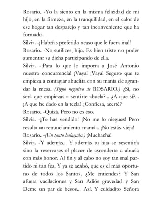 Rosario. -Yo la siento en la misma felicidad de mi
hijo, en la firmeza, en la tranquilidad, en el calor de
ese hogar tan desparejo y tan inconveniente que ha
formado.
Silvia. -¡Habrías preferido acaso que le fuera mal!
Rosario. -No sutilices, hija. Es bien triste no poder
aumentar su dicha participando de ella.
Silvia. -¡Para lo que le importa a José Antonio
nuestra concurrencia! ¡Vaya! ¡Vaya! Seguro que te
empieza a contagiar abuelita con su manía de agran-
dar la mesa. (Signo negativo de ROSARIO.) ¿Sí, no
será que empiezas a sentirte abuela?... ¿A que sí?...
¡A que he dado en la tecla! ¿Confiesa, acerté?
Rosario. -Quizá. Pero no es eso.
Silvia. -¡Te has vendido! ¡No me lo niegues! Pero
resulta un renunciamiento mamá... ¡No estás vieja!
Rosario. -(Un tanto halagada.) ¡Muchacha!
Silvia. -Y además... Y además tu hija se resentiría
sino la reservases el placer de ascenderte a abuela
con más honor. Al fin y al cabo no soy tan mal par-
tido ni tan fea. Y ya se acabó, que es el más oportu-
no de todos los Santos. ¿Me entiendes? Y San
afuera vacilaciones y San Adiós gravedad y San
Deme un par de besos... Así. Y cuidadito Señora
 