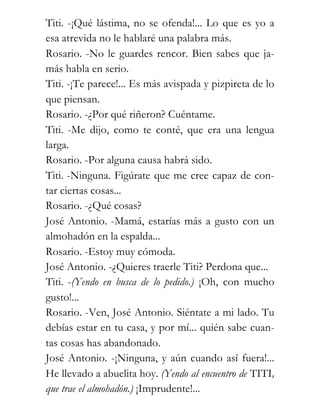 Titi. -¡Qué lástima, no se ofenda!... Lo que es yo a
esa atrevida no le hablaré una palabra más.
Rosario. -No le guardes rencor. Bien sabes que ja-
más habla en serio.
Titi. -¡Te parece!... Es más avispada y pizpireta de lo
que piensan.
Rosario. -¿Por qué riñeron? Cuéntame.
Titi. -Me dijo, como te conté, que era una lengua
larga.
Rosario. -Por alguna causa habrá sido.
Titi. -Ninguna. Figúrate que me cree capaz de con-
tar ciertas cosas...
Rosario. -¿Qué cosas?
José Antonio. -Mamá, estarías más a gusto con un
almohadón en la espalda...
Rosario. -Estoy muy cómoda.
José Antonio. -¿Quieres traerle Titi? Perdona que...
Titi. -(Yendo en busca de lo pedido.) ¡Oh, con mucho
gusto!...
Rosario. -Ven, José Antonio. Siéntate a mi lado. Tu
debías estar en tu casa, y por mí... quién sabe cuan-
tas cosas has abandonado.
José Antonio. -¡Ninguna, y aún cuando así fuera!...
He llevado a abuelita hoy. (Yendo al encuentro de TITI,
que trae el almohadón.) ¡Imprudente!...
 