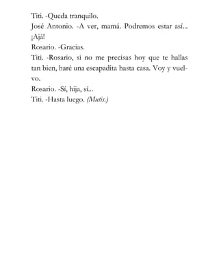 Titi. -Queda tranquilo.
José Antonio. -A ver, mamá. Podremos estar así...
¡Ajá!
Rosario. -Gracias.
Titi. -Rosario, si no me precisas hoy que te hallas
tan bien, haré una escapadita hasta casa. Voy y vuel-
vo.
Rosario. -Sí, hija, sí...
Titi. -Hasta luego. (Mutis.)
 
