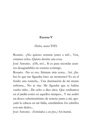 Escena V

                Dichos, menos TITI.

Rosario. -¿No quieres sentarte junto a mí?... Ven,
estamos solos. Quiero decirte una cosa.
José Antonio. -¡Oh, no!... Si es para recordar asun-
tos desagradables no cuentes conmigo.
Rosario. -No es eso. Siéntate más cerca... Así. ¿Sa-
bes lo que me figuraba hace un momento? Es en el
fondo una tontería... Una alucinación de mi mente
enferma... No te rías. Me figuraba que te habías
vuelto niño... De ocho o diez años. Que estábamos
en el jardín como en aquellos tiempos... Y me asaltó
un deseo vehementísimo de tenerte junto a mí, apo-
yada la cabeza en mi falda, enrulándote los cabellos
con mis dedos...
José Antonio. -(Sentándose a sus pies.) Así mamá.
 