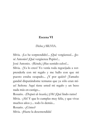 Escena VI

                  Dichos y SILVIA.

Silvia. -¡Lo he sorprendido!... ¡Qué vergüenza!... ¡Jo-
sé Antonio! ¡Qué vergüenza Pepito!...
José Antonio. -(Riendo.) ¡Has sentido celos!...
Silvia. -¡Ya lo creo! Yo venía toda regocijada a sor-
prenderla con mi regalo y me hallo con que mi
puesto estaba ocupado... ¿Y por quién? ¡Tamaño
gandul disputándome ternuras que ya sólo eran mí-
as! Señora: Aquí tiene usted mi regalo y un beso
nada más en castigo...
Rosario. -(Después de besarla.) ¡Oh! ¡Qué lindo ramo!
Silvia. -¡Ah! Y que lo cumplas muy feliz, y que vivas
muchos años y... todo lo demás...
Rosario. -¿Cómo?
Silvia. -¡Hazte la desentendida!
 