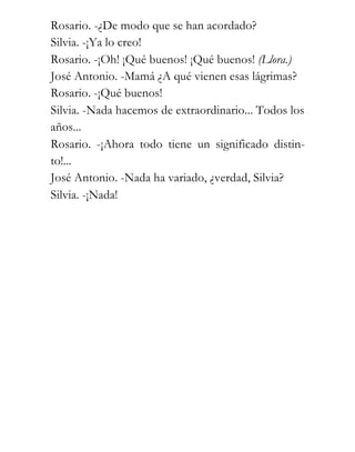 Rosario. -¿De modo que se han acordado?
Silvia. -¡Ya lo creo!
Rosario. -¡Oh! ¡Qué buenos! ¡Qué buenos! (Llora.)
José Antonio. -Mamá ¿A qué vienen esas lágrimas?
Rosario. -¡Qué buenos!
Silvia. -Nada hacemos de extraordinario... Todos los
años...
Rosario. -¡Ahora todo tiene un significado distin-
to!...
José Antonio. -Nada ha variado, ¿verdad, Silvia?
Silvia. -¡Nada!
 