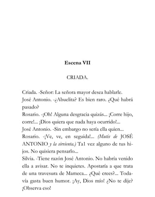 Escena VII

                     CRIADA.

Criada. -Señor: La señora mayor desea hablarle.
José Antonio. -¿Abuelita? Es bien raro. ¿Qué habrá
pasado?
Rosario. -¡Oh! Alguna desgracia quizás... ¡Corre hijo,
corre!... ¡Dios quiera que nada haya ocurrido!...
José Antonio. -Sin embargo no sería ella quien...
Rosario. -¡Ve, ve, en seguida!... (Mutis de JOSÉ
ANTONIO y la sirvienta.) Ta1 vez alguno de tus hi-
jos. No quisiera pensarlo...
Silvia. -Tiene razón José Antonio. No habría venido
ella a avisar. No te inquietes. Apostaría a que trata
de una travesura de Mameca... ¿Qué crees?... Toda-
vía gasta buen humor. ¡Ay, Dios mío! ¿No te dije?
¡Observa eso!
 
