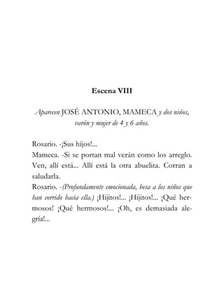 Escena VIII

 Aparecen JOSÉ ANTONIO, MAMECA y dos niños,
             varón y mujer de 4 y 6 años.

Rosario. -¡Sus hijos!...
Mameca. -Si se portan mal verán como los arreglo.
Ven, allí está... Allí está la otra abuelita. Corran a
saludarla.
Rosario. -(Profundamente emocionada, besa a los niños que
han corrido hacia ella.) ¡Hijitos!... ¡Hijitos!... ¡Qué her-
mosos! ¡Qué hermosos!... ¡Oh, es demasiada ale-
gría!...
 