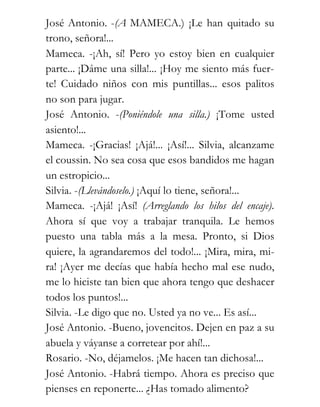 José Antonio. -(A MAMECA.) ¡Le han quitado su
trono, señora!...
Mameca. -¡Ah, sí! Pero yo estoy bien en cualquier
parte... ¡Dáme una silla!... ¡Hoy me siento más fuer-
te! Cuidado niños con mis puntillas... esos palitos
no son para jugar.
José Antonio. -(Poniéndole una silla.) ¡Tome usted
asiento!...
Mameca. -¡Gracias! ¡Ajá!... ¡Así!... Silvia, alcanzame
el coussin. No sea cosa que esos bandidos me hagan
un estropicio...
Silvia. -(Llevándoselo.) ¡Aquí lo tiene, señora!...
Mameca. -¡Ajá! ¡Así! (Arreglando los hilos del encaje).
Ahora sí que voy a trabajar tranquila. Le hemos
puesto una tabla más a la mesa. Pronto, si Dios
quiere, la agrandaremos del todo!... ¡Mira, mira, mi-
ra! ¡Ayer me decías que había hecho mal ese nudo,
me lo hiciste tan bien que ahora tengo que deshacer
todos los puntos!...
Silvia. -Le digo que no. Usted ya no ve... Es así...
José Antonio. -Bueno, jovencitos. Dejen en paz a su
abuela y váyanse a corretear por ahí!...
Rosario. -No, déjamelos. ¡Me hacen tan dichosa!...
José Antonio. -Habrá tiempo. Ahora es preciso que
pienses en reponerte... ¿Has tomado alimento?
 